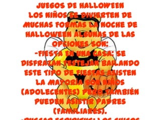 JUEGOS DE HALLOWEEN
  Los Niños se Divierten De
Muchas Formas La Noche De
 Halloween Algunas De Las
        Opciones Son:
   -FIESTA EN UNA CASA: Se
Disfrazan Festejan Bailando
 Este Tipo De Fiestas Asisten
    La Mayoría Son Niños
(Adolecentes) Pero También
   Pueden Asistir Padres
         (Familiares).
 