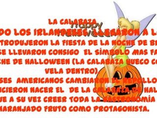La Calabaza
do Los Irlandeses Llegaron A Lo
 trodujeron La Fiesta De La Noche De Br
Se Llevaron consigo El Símbolo Mas Fa
che De Halloween (La Calabaza Hueco Co
            Vela Dentro).
 ses Americanos Cambiaron El Repollo
 icieron Nacer El De La Calabaza De Hal
ue A Su Vez Creer Toda La Gastronomía
naranjado Fruto Como Protagonista.
 