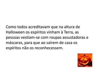 Como todos acreditavam que na altura de
Halloween os espíritos vinham à Terra, as
pessoas vestiam-se com roupas assustadoras e
máscaras, para que ao saírem de casa os
espíritos não os reconhecessem.
 
