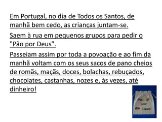 Em Portugal, no dia de Todos os Santos, de
manhã bem cedo, as crianças juntam-se.
Saem à rua em pequenos grupos para pedir o
"Pão por Deus".
Passeiam assim por toda a povoação e ao fim da
manhã voltam com os seus sacos de pano cheios
de romãs, maçãs, doces, bolachas, rebuçados,
chocolates, castanhas, nozes e, às vezes, até
dinheiro!
 