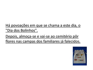 Há povoações em que se chama a este dia, o
"Dia dos Bolinhos".
Depois, almoça-se e vai-se ao cemitério pôr
flores nas campas dos familiares já falecidos.
 
