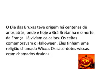 O Dia das Bruxas teve origem há centenas de
anos atrás, onde é hoje a Grã Bretanha e o norte
da França. Lá viviam os celtas. Os celtas
comemoravam o Halloween. Eles tinham uma
religião chamada Wicca. Os sacerdotes wiccas
eram chamados druidas.
 