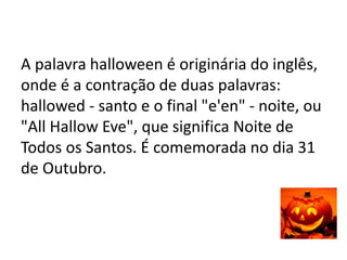 A palavra halloween é originária do inglês,
onde é a contração de duas palavras:
hallowed - santo e o final "e'en" - noite, ou
"All Hallow Eve", que significa Noite de
Todos os Santos. É comemorada no dia 31
de Outubro.
 