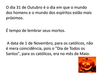 O dia 31 de Outubro é o dia em que o mundo
dos homens e o mundo dos espíritos estão mais
próximos.
É tempo de lembrar seus mortos.
A data de 1 de Novembro, para os católicos, não
é mera coincidência, pois o "Dia de Todos os
Santos", para os católicos, era no mês de Maio.
 