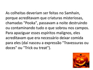 As colheitas deveriam ser feitas no Samhain,
porque acreditavam que criaturas misteriosas,
chamadas "Pooka", passavam a noite destruindo
ou contaminando tudo o que sobrou nos campos.
Para apaziguar esses espíritos malignos, eles
acreditavam que era necessário deixar comida
para eles (daí nasceu a expressão "Travessuras ou
doces" ou "Trick ou treat").
 