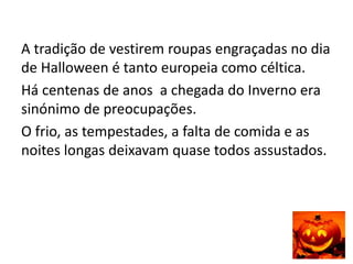 A tradição de vestirem roupas engraçadas no dia
de Halloween é tanto europeia como céltica.
Há centenas de anos a chegada do Inverno era
sinónimo de preocupações.
O frio, as tempestades, a falta de comida e as
noites longas deixavam quase todos assustados.
 