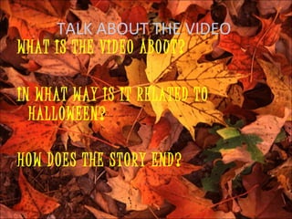 TALK ABOUT THE VIDEO
WHAT IS THE VIDEO ABOUT?

IN WHAT WAY IS IT RELATED TO
  HALLOWEEN?

HOW DOES THE STORY END?
 
