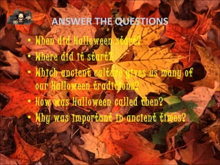 ANSWER THE QUESTIONS
• When did Halloween start?
• Where did it start?
• Which ancient culture gives us many of
  our Halloween traditions?
• How was Halloween called then?
• Why was important in ancient times?
 