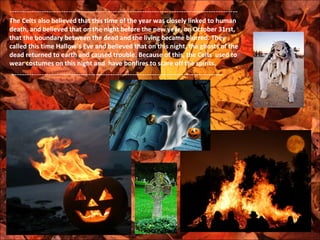 ---------------------------------------------------------------------------------------------
-
The Celts also believed that this time of the year was closely linked to human
death, and believed that on the night before the new year, on October 31rst,
that the boundary between the dead and the living became blurred. They
called this time Hallow´s Eve and believed that on this night, the ghosts of the
dead returned to earth and caused trouble. Because of this, the Celts used to
wear costumes on this night and have bonfires to scare off the spirits.
 --------------------------------------------------------------------------------------
 
