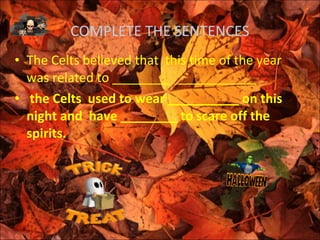 COMPLETE THE SENTENCES
• The Celts believed that this time of the year
  was related to ________ ___________
• the Celts used to wear __________ on this
  night and have ________ to scare off the
  spirits.
 
