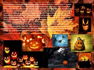 --------------------------------------------------------------------------------------------------------
 The tradition of carving pumpkins and putting candles in them or turning them in to Jack-
 o-lanterns evolved from an Irish folktale. Supposedly there was once a man named Jack
 who invited the devil for a drink. He was stingy and didn´t want to pay so he convinced the
 devil to turn himself into a coin. When the devil did, the man put him in his pocket next to
 a cross so that the devil could not change back. He then convinced the devil to never take
 his soul if he should die before freeing him again. When the man died, God did not want
 such a questionable figure in heaven and did not let him enter. Because of the deal that
 Jack had made with the devil, he couldn´t go to hell either and so Jack´s spirit was doomed
 to wander the earth. He carved out a turnip and put a coal in it and used it as a lantern to
 light his sad travels through the night. After that people started making the their own
 laterns with pumpkins. With the large amount of Irish Immigration that happened during
 the time of the Potato Famine, the traditions of Hallow´s Even and Jack-o-lanterns made it
 to the U.S. and eventually evolved into the Halloween traditions practiced today.
 --------------------------------------------------------------------------------------------------------
 