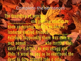 Complete the sentences
The tradition of carving
  _________and putting candles in
  them or turning them in to Jack-o-
  lanterns evolved from an _________
  folktale. Supposedly there was once a
  man named _______who invited the
  devil for a drink. He was stingy and
  didn´t want to pay so he convinced the
  devil to turn himself into a coin.
 