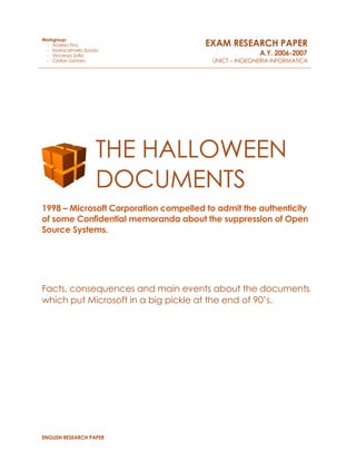 ENGLISH RESEARCH PAPER
THE HALLOWEEN
DOCUMENTS
1998 – Microsoft Corporation compelled to admit the authenticity
of some Confidential memoranda about the suppression of Open
Source Systems.
Facts, consequences and main events about the documents
which put Microsoft in a big pickle at the end of 90’s.
Workgroup:
- Andrea Tino
- Mariacarmela Spada
- Vincenzo Sofia
- Cristian Santoro
EXAM RESEARCH PAPER
A.Y. 2006-2007
UNICT – INGEGNERIA INFORMATICA
 