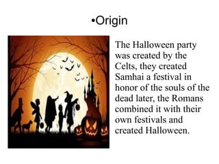 ●Origin
The Halloween party
was created by the
Celts, they created
Samhai a festival in
honor of the souls of the
dead later, the Romans
combined it with their
own festivals and
created Halloween.
