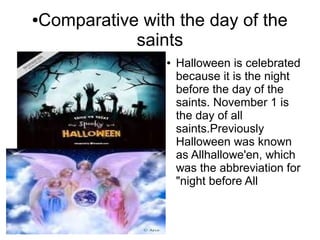 ●Comparative with the day of the
saints
● Halloween is celebrated
because it is the night
before the day of the
saints. November 1 is
the day of all
saints.Previously
Halloween was known
as Allhallowe'en, which
was the abbreviation for
"night before All
