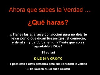 Ahora que sabes la Verdad …

             ¿Qué haras?
¿ Tienes las agallas y convicción para no dejarte
llevar por lo que digan tus amigos, el comercio,
  y demás…y participar en una fiesta que no es
                agradable a Dios?
                       Si es así
                 DILE SÍ A CRISTO
Y pasa esto a otras personas para que conozcan la verdad
            El Halloween es un culto a Satán
 