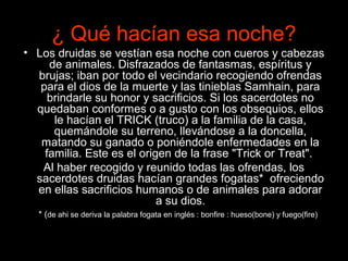 ¿ Qué hacían esa noche?
• Los druidas se vestían esa noche con cueros y cabezas
     de animales. Disfrazados de fantasmas, espíritus y
  brujas; iban por todo el vecindario recogiendo ofrendas
   para el dios de la muerte y las tinieblas Samhain, para
     brindarle su honor y sacrificios. Si los sacerdotes no
  quedaban conformes o a gusto con los obsequios, ellos
      le hacían el TRICK (truco) a la familia de la casa,
      quemándole su terreno, llevándose a la doncella,
   matando su ganado o poniéndole enfermedades en la
    familia. Este es el origen de la frase "Trick or Treat".
   Al haber recogido y reunido todas las ofrendas, los
  sacerdotes druidas hacían grandes fogatas* ofreciendo
  en ellas sacrificios humanos o de animales para adorar
                            a su dios.
   * (de ahi se deriva la palabra fogata en inglés : bonfire : hueso(bone) y fuego(fire)
 