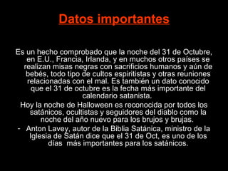 Datos importantes

Es un hecho comprobado que la noche del 31 de Octubre,
   en E.U., Francia, Irlanda, y en muchos otros países se
  realizan misas negras con sacrificios humanos y aún de
   bebés, todo tipo de cultos espiritistas y otras reuniones
   relacionadas con el mal. Es también un dato conocido
     que el 31 de octubre es la fecha más importante del
                    calendario satanista.
 Hoy la noche de Halloween es reconocida por todos los
    satánicos, ocultistas y seguidores del diablo como la
        noche del año nuevo para los brujos y brujas.
- Anton Lavey, autor de la Biblia Satánica, ministro de la
    Iglesia de Satán dice que el 31 de Oct, es uno de los
          días más importantes para los satánicos.
 