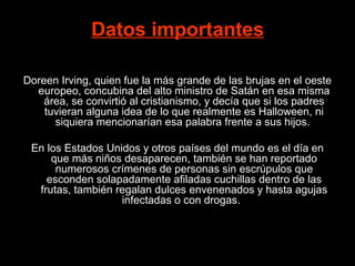Datos importantes

Doreen Irving, quien fue la más grande de las brujas en el oeste
  europeo, concubina del alto ministro de Satán en esa misma
    área, se convirtió al cristianismo, y decía que si los padres
    tuvieran alguna idea de lo que realmente es Halloween, ni
      siquiera mencionarían esa palabra frente a sus hijos.

 En los Estados Unidos y otros países del mundo es el día en
     que más niños desaparecen, también se han reportado
      numerosos crímenes de personas sin escrúpulos que
    esconden solapadamente afiladas cuchillas dentro de las
  frutas, también regalan dulces envenenados y hasta agujas
                   infectadas o con drogas.
 