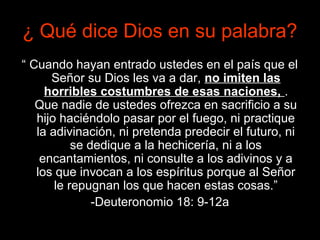 ¿ Qué dice Dios en su palabra?
“ Cuando hayan entrado ustedes en el país que el
      Señor su Dios les va a dar, no imiten las
     horribles costumbres de esas naciones, .
   Que nadie de ustedes ofrezca en sacrificio a su
   hijo haciéndolo pasar por el fuego, ni practique
   la adivinación, ni pretenda predecir el futuro, ni
           se dedique a la hechicería, ni a los
    encantamientos, ni consulte a los adivinos y a
   los que invocan a los espíritus porque al Señor
       le repugnan los que hacen estas cosas.”
               -Deuteronomio 18: 9-12a
 
