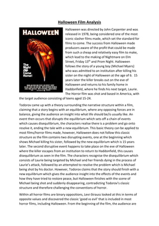 Halloween Film Analysis
Halloween was directed by John Carpenter and was
released in 1978, being considered one of the most
iconic slasher films made, which set the standard for
films to come. The success from Halloween made
producers aware of the profit that could be made
from such a cheap and relatively easy film to make,
which lead to the making of Nightmare on Elm
Street, Friday 13th
and Prom Night. Halloween
follows the story of a young boy (Michael Myers)
who was admitted to an institution after killing his
sister on the night of Halloween at the age of 6. 15
years later the killer breaks out on the eve of
Halloween and returns to his family home in
Haddonfield, where he finds his next target, Laurie.
The Horror film was shot and based in America, with
the target audience consisting of teens aged 15-24.
Todorov came up with a theory surrounding the narrative structure within a film,
claiming that a story begins with an equilibrium, where any opposing forces are in
balance, giving the audience an insight into what life should be/is usually like. An
event then occurs that disrupts the equilibrium which sets off a chain of events
which causes disequilibrium, the characters realise there is a problem and go onto
resolve it, ending the tale with a new equilibrium. This basic theory can be applied to
most films/horror films made, however, Halloween does not follow this classic
structure as the film contains two disrupting events, one at the beginning which
shows Michael killing his sister, followed by the new equilibrium which is 15 years
later. The second disruptive event happens to take place on the eve of Halloween
where the killer escapes from an institution to return to Haddonfield, this causes
disequilibrium as seen in the film. The characters recognise the disequilibrium which
consists of Laurie being targeted by Michael and her friends dying in the process of
Laurie’s attack, followed by an attempted to resolve the problem which is Michael
being shot by his doctor. However, Todorov claims that the story should finish with a
new equilibrium which gives the audience insight into the effects of the events and
how they have tried to restore peace, but Halloween finishes with the scene of
Michael being shot and suddenly disappearing, contradicting Todorov’s classic
structure and therefore challenging the conventions of horror.
Within all horror films are binary oppositions, Levi-Strauss looked at this in terms of
opposite values and discovered the classic ‘good vs evil’ that is included in most
horror films, including Halloween. From the beginning of the film, the audience are
 