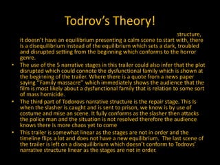 Todrov’s Theory!
• The narrative of this film doesn’t conform to Todrovs’ narrative structure,
it doesn’t have an equilibrium presenting a calm scene to start with, there
is a disequilibrium instead of the equilibrium which sets a dark, troubled
and disrupted setting from the beginning which conforms to the horror
genre.
• The use of the 5 narrative stages in this trailer could also infer that the plot
disrupted which could connote the dysfunctional family which is shown at
the beginning of the trailer. Where there is a quote from a news paper
saying ‘’Family massacre’’ which immediately shows the audience that the
film is most likely about a dysfunctional family that is relation to some sort
of mass homicide.
• The third part of Todorovs narrative structure is the repair stage. This Is
when the slasher is caught and is sent to prison, we know is by use of
costume and mise an scene. It fully conforms as the slasher then attacks
the police man and the situation is not resolved therefore the audience
knows there is more chaos yet to come
• This trailer is somewhat linear as the stages are not in order and the
timeline flips a lot and does not have a new equilibrium. The last scene of
the trailer is left on a disequilibrium which doesn’t conform to Todrovs’
narrative structure linear as the stages are not in order.
 