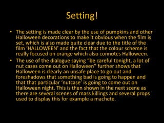 Setting!
• The setting is made clear by the use of pumpkins and other
Halloween decorations to make it obvious when the film is
set, which is also made quite clear due to the title of the
film ‘HALLOWEEN’ and the fact that the colour scheme is
really focused on orange which also connotes Halloween.
• The use of the dialogue saying “be careful tonight, a lot of
nut cases come out on Halloween” further shows that
Halloween is clearly an unsafe place to go out and
foreshadows that something bad is going to happen and
that that particular ‘nutcase’ is going to come out on
Halloween night. This is then shown in the next scene as
there are several scenes of mass killings and several props
used to display this for example a machete.
 