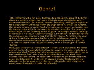 Genre!
• Other elements within the movie trailer can help connote the genre of the film in
this case a slasher, a subgenre of horror. This is portrayed through elements of
mise en scene such as the costumes, very dark concealing clothing that helps hide
the slashers identity which also follows the Enigma code. As well as the pumpkin,
that actually connotes a human head which makes us feel uneasy and creates fear.
Lighting also helps with this, blue toned lighting also creates fear. The props also
have a huge impact of reflecting the horror genre. For example the mask made up
of human skin, it is shown repetitively throughout the trailer and definitely reflects
the slasher genre as they like to keep their identity hidden. As well the knife used
which is the typical weapon used within a slasher as it is conventional for the
slasher to use knife and machetes rather than other weapons such as guns this
also connotes that they are sexually frustrated, which is a running theme within
slashers.
• Halloweens trailer shows several different locations which also reflects the horror
genre of the film. For example the first location shown in the trailer is outside of a
crime scene, which from the beginning shows a dangerous situation which then in
turn creates more fear. There is also an abandoned house used which could
connote the abandonment and isolation the killer feels to give him the motive to
go out and kill people. As well as this an asylum is another location which also
relates to the slasher genre, as the killer tends to be psychopathic therefore the
use of a mental institution is perfect to reflect this.
 