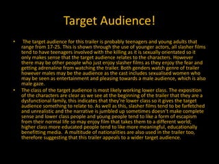 Target Audience!
• The target audience for this trailer is probably teenagers and young adults that
range from 17-25. This is shown through the use of younger actors, all slasher films
tend to have teenagers involved with the killing as it is sexually orientated so it
only makes sense that the target audience relates to the characters. However
there may be other people who just enjoy slasher films as they enjoy the fear and
getting adrenaline from watching the trailer. Both genders watch genre of trailer
however males may be the audience as the cast includes sexualised women who
may be seen as entertainment and pleasing towards a male audience, which is also
male gaze.
• The class of the target audience is most likely working lower class. The exposition
of the characters are clear as we see at the beginning of the trailer that they are a
dysfunctional family, this indicates that they’re lower class so it gives the target
audience something to relate to. As well as this, slasher films tend to be farfetched
and unrealistic and the narrative is jumbled up sometimes doesn’t make complete
sense and lower class people and young people tend to like a form of escapism
from their normal life so may enjoy film that takes them to a different world;
higher class more educated people tend to like more meaningful, educationally
benefitting media. A multitude of nationalities are also used in the trailer too,
therefore suggesting that this trailer appeals to a wider target audience.
 