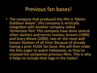 Previous fan bases!
• The company that produced this film is ‘Metro
Goldwyn Mayer’, this company is vertically
integrated with another company called
‘dimension film’ This company have done several
other slashers and horror movies; Scream (1996)
and Scary Movie (2000), two of the most well
known Slashers of all time! Because of already
having a prior HUGE fan base, this will then make
the fans eager to watch Halloween, as they’ve
enjoyed the companies previous films. This is why
it helps to include their logo in the trailer!
 