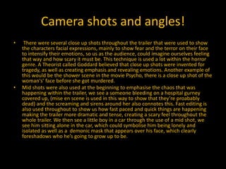 Camera shots and angles!
• There were several close up shots throughout the trailer that were used to show
the characters facial expressions, mainly to show fear and the terror on their face
to intensify their emotions, so us as the audience, could imagine ourselves feeling
that way and how scary it must be. This technique is used a lot within the horror
genre. A Theorist called Goddard believed that close up shots were invented for
tragedy, as well as creating emphasis and revealing emotions. Another example of
this would be the shower scene in the movie Psycho, there is a close up shot of the
woman's’ face before she got murdered.
• Mid shots were also used at the beginning to emphasise the chaos that was
happening within the trailer, we see a someone bleeding on a hospital gurney
covered up, (mise en scene is used in this way to show that they’re proabably
dead) and the screaming and sirens around her also connotes this. Fast editing is
also used throughout to show us how fast paced and quick things are happening
making the trailer more dramatic and tense, creating a scary feel throughout the
whole trailer. We then see a little boy in a car through the use of a mid shot, we
see him sitting alone in the car, which could symbolise him being lonely and
isolated as well as a demonic mask that appears over his face, which clearly
foreshadows who he’s going to grow up to be.
 