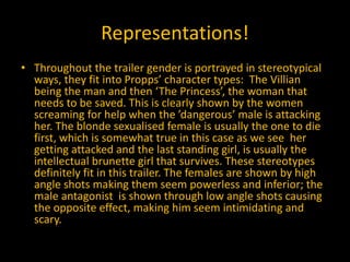 Representations!
• Throughout the trailer gender is portrayed in stereotypical
ways, they fit into Propps’ character types: The Villian
being the man and then ‘The Princess’, the woman that
needs to be saved. This is clearly shown by the women
screaming for help when the ’dangerous’ male is attacking
her. The blonde sexualised female is usually the one to die
first, which is somewhat true in this case as we see her
getting attacked and the last standing girl, is usually the
intellectual brunette girl that survives. These stereotypes
definitely fit in this trailer. The females are shown by high
angle shots making them seem powerless and inferior; the
male antagonist is shown through low angle shots causing
the opposite effect, making him seem intimidating and
scary.
 