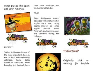other places like Spain
and Latin America.
PRESENT
Today, Halloween is one of
the most important dates in
the US and Canadian holiday
calendar. Some Latin
American countries, even
knowing this festival, have
their own traditions and
celebrations that day.
FOOD
Since Halloween season
coincides with the harvestof
apples each year, candy
apples (known as toffee
apples outside North
America), and sweet apples
are common during the
holidays.
Originally trick or
treating (in English
 