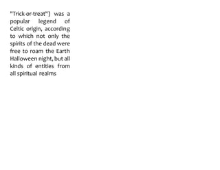 "Trick-or-treat") was a
popular legend of
Celtic origin, according
to which not only the
spirits of the dead were
free to roam the Earth
Halloween night, but all
kinds of entities from
all spiritual realms
 