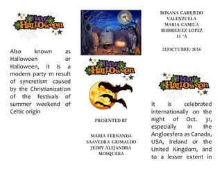 Also known as
Halloween or
Halloween, it is a
modern party m result
of syncretism caused
by the Christianization
of the festivals of
summer weekend of
Celtic origin
PRESENTED BY
MARIA FERNANDA
SAAVEDRA GRIMALDO
JEIMY ALEJANDRA
MOSQUERA
ROXANA CARRIEDO
VALENZUELA
MARIA CAMILA
RODRIGUEZ LOPEZ
11 °A
21/OCTUBRE/ 2016
It is celebrated
internationally on the
night of Oct. 31,
especially in the
Angloesfera as Canada,
USA, Ireland or the
United Kingdom, and
to a lesser extent in
 