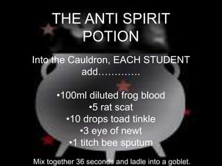 THE ANTI SPIRIT
POTION
Into the Cauldron, EACH STUDENT
add………….
•100ml diluted frog blood
•5 rat scat
•10 drops toad tinkle
•3 eye of newt
•1 titch bee sputum
Mix together 36 seconds and ladle into a goblet.
 
