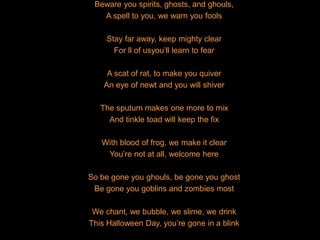 Beware you spirits, ghosts, and ghouls,
A spell to you, we warn you fools
Stay far away, keep mighty clear
For ll of usyou’ll learn to fear
A scat of rat, to make you quiver
An eye of newt and you will shiver
The sputum makes one more to mix
And tinkle toad will keep the fix
With blood of frog, we make it clear
You’re not at all, welcome here
So be gone you ghouls, be gone you ghost
Be gone you goblins and zombies most
We chant, we bubble, we slime, we drink
This Halloween Day, you’re gone in a blink
 