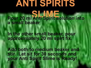 ANTI SPIRITS
SLIMEPour 20 ml Anti Spirit solution into
a small beaker
In the other small beaker, pour
approximately 20 ml spirt fix.
Add both to medium beaker and
stir. Let sit for 30 seconds and
your Anti Spirit Slime is Ready!
 