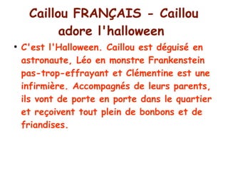 Caillou FRANÇAIS - Caillou
adore l'halloween
●
C'est l'Halloween. Caillou est déguisé en
astronaute, Léo en monstre Frankenstein
pas-trop-effrayant et Clémentine est une
infirmière. Accompagnés de leurs parents,
ils vont de porte en porte dans le quartier
et reçoivent tout plein de bonbons et de
friandises.
 