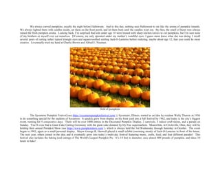 We always carved pumpkins, usually the night before Halloween. And to this day, nothing says Halloween to me like the aroma of pumpkin innards.
We always lighted them with candles inside, set them on the front porch, and let them burn until the candles went out. By then, the smell of burnt wax always
ruined the fresh pumpkin aroma. Looking back, I’m surprised that kids under age 10 were trusted with sharp kitchen knives to cut pumpkins, but I’m sure none
of my brothers or myself ever cut ourselves. Of course, we only operated under my mother’s watchful eyes: I guess mom knew what she was doing. I recall
several years of cutting rather typical triangle eyes and square-toothed smiling Jack-O-Lanterns before realizing, maybe about age 12, that you could be more
creative. I eventually tried my hand at Charlie Brown and Alfred E. Neuman.
field of pumpkins
The Sycamore Pumpkin Festival (see https://sycamorepumpkinfestival.com/ ), Sycamore, Illinois, started as an idea by resident Wally Thurow in 1956
to do something special for the students of Sycamore. It quickly grew from display on his front yard into a full festival by 1962, and today is the city’s biggest
event, running for 5 consecutive days. There will be over 1000 entries in the Decorated Pumpkin Display, 2 carnivals, 3 indoor craft shows, and a parade on
Sunday. You’ll even find a Giant Cake Cutting Ceremony with the giant cake donated by Hy-Vee supermarkets. Meanwhile, in Circleville, Ohio, they will be
holding their annual Pumpkin Show (see https://www.pumpkinshow.com/ ), which is always held the 3rd Wednesday through Saturday in October. The event
began in 1903, again as a small personal display. Mayor George R. Haswell placed a small exhibit consisting mostly of Jack-O-Lanterns in front of his house.
The next year, others joined in the idea and it eventually grew into today’s multi-day festival featuring music, crafts, food, and four different parades! This
festival also includes the baking (and eating) of The World's Largest Pumpkin Pie. It’s 14 feet in diameter, uses almost 800 pounds of pumpkin, and takes 10
hours to bake!
 