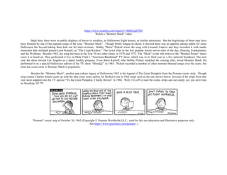 https://www.youtube.com/watch?v=0thH3qnHTbI
Watch a “Monster Mash” video
Back then, there were no public displays of horror or zombies, no Halloween fright houses, or similar attractions. But the beginnings of these may have
been foretold by one of the popular songs of the year, “Monster Mash”. Though firmly tongue-in-cheek, it showed there was an appetite among adults for some
Halloween fun beyond taking their kids out for trick-or-treats. Bobby "Boris" Pickett wrote the song with Leonard Capizzi and they recorded it with studio
musicians that included pianist Leon Russell, as "The Crypt-Kickers.” The lyrics refer to the few popular horror movie stars of the day, Dracula, Frankenstein,
and the Wolfman. Besides 1962, the song has been in the Top 10 two other times, in 1970 and 1972. The “Mash” in the title refers to the "Mashed Potato" dance
craze it is based on. They performed it live on Dick Clark’s “American Bandstand” TV show, which was in its final year as a live national broadcast. The next
year the show moved Los Angeles as a taped weekly program. Even Boris Karloff, who Bobby Pickett modeled the voicing after, loved Monster Mash. He
performed it on a special Halloween edition of the TV show “Shindig!” in 1965. Pickett recorded a number of other monster-themed songs over the years, but
none has come close to Monster Mash in popularity.
Besides the “Monster Mash”, another pop culture legacy of Halloween 1962 is the legend of The Great Pumpkin from the Peanuts comic strip. Though
strip creator Charles Schulz came up with the idea some years earlier, he fleshed it out in 1962 strips such as the one shown below. Several of the strips from that
year were adapted into the TV special “It's the Great Pumpkin, Charlie Brown” in 1966. Well, I’m off to read the comic strips and eat candy; see you next time
on Roadtrip-’62 ™!
“Peanuts” comic strip of October 26, 1962 (Copyright © Peanuts Worldwide LLC., used for fair use education and illustrative purposes only.
See https://www.gocomics.com/peanuts .)
 