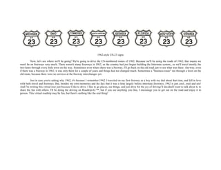 1962-style US-23 signs
Now, let's see where we'll be going! We're going to drive the US-numbered routes of 1962. Because we'll be using the roads of 1962, that means we
won't be on freeways very much. There weren't many freeways in 1962, as the country had just begun building the Interstate system,, so we'll travel mostly the
two-lanes through every little town on the way. Sometimes even where there was a freeway, I'll go back on the old road just to see what was there. Anyway, even
if there was a freeway in 1962, it was only there for a couple of years and things had not changed much. Sometimes a "business route" ran through a town on the
old route, because there were no services at the freeway interchanges yet.
Just in case you're asking why 1962, it's because I remember 1962. I traveled on my first freeway as a boy with my dad about that time, and fell in love
with both travel and freeways. But, besides my own memories and the fact that it was a time largely before interstate freeways, 1962 is just cool...wait and see!
And I'm writing this virtual tour just because I like to drive. I like to go places, see things, and just drive for the joy of driving! I decided I want to talk about it, to
share the fun with others. I'll be doing the driving on Roadtrip-62 ™, but if you see anything you like, I encourage you to get out on the road and enjoy it in
person. This virtual roadtrip may be fun, but there's nothing like the real thing!
 