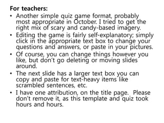For teachers: 
• Another simple quiz game format, probably 
most appropriate in October. I tried to get the 
right mix of scary and candy-based imagery. 
• Editing the game is fairly self-explanatory; simply 
click in the appropriate text box to change your 
questions and answers, or paste in your pictures. 
• Of course, you can change things however you 
like, but don’t go deleting or moving slides 
around. 
• The next slide has a larger text box you can 
copy and paste for text-heavy items like 
scrambled sentences, etc. 
• I have one attribution, on the title page. Please 
don’t remove it, as this template and quiz took 
hours and hours. 
 