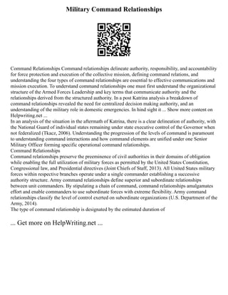 Military Command Relationships
Command Relationships Command relationships delineate authority, responsibility, and accountability
for force protection and execution of the collective mission, defining command relations, and
understanding the four types of command relationships are essential to effective communications and
mission execution. To understand command relationships one must first understand the organizational
structure of the Armed Forces Leadership and key terms that communicate authority and the
relationships derived from the structured authority. In a post Katrina analysis a breakdown of
command relationships revealed the need for centralized decision making authority, and an
understanding of the military role in domestic emergencies. In hind sight it ... Show more content on
Helpwriting.net ...
In an analysis of the situation in the aftermath of Katrina, there is a clear delineation of authority, with
the National Guard of individual states remaining under state executive control of the Governor when
not federalized (Tkacz, 2006). Understanding the progression of the levels of command is paramount
to understanding command interactions and how command elements are unified under one Senior
Military Officer forming specific operational command relationships.
Command Relationships
Command relationships preserve the preeminence of civil authorities in their domains of obligation
while enabling the full utilization of military forces as permitted by the United States Constitution,
Congressional law, and Presidential directives (Joint Chiefs of Staff, 2013). All United States military
forces within respective branches operate under a single commander establishing a successive
authority structure. Army command relationships define superior and subordinate relationships
between unit commanders. By stipulating a chain of command, command relationships amalgamates
effort and enable commanders to use subordinate forces with extreme flexibility. Army command
relationships classify the level of control exerted on subordinate organizations (U.S. Department of the
Army, 2014).
The type of command relationship is designated by the estimated duration of
... Get more on HelpWriting.net ...
 
