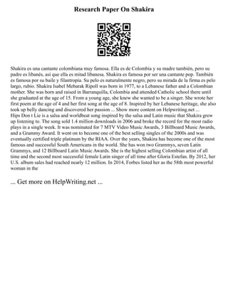 Research Paper On Shakira
Shakira es una cantante colombiana muy famosa. Ella es de Colombia y su madre también, pero su
padre es libanés, así que ella es mitad libanesa. Shakira es famosa por ser una cantante pop. También
es famosa por su baile y filantropía. Su pelo es naturalmente negro, pero su mirada de la firma es pelo
largo, rubio. Shakira Isabel Mebarak Ripoll was born in 1977, to a Lebanese father and a Colombian
mother. She was born and raised in Barranquilla, Colombia and attended Catholic school there until
she graduated at the age of 15. From a young age, she knew she wanted to be a singer. She wrote her
first poem at the age of 4 and her first song at the age of 8. Inspired by her Lebanese heritage, she also
took up belly dancing and discovered her passion ... Show more content on Helpwriting.net ...
Hips Don t Lie is a salsa and worldbeat song inspired by the salsa and Latin music that Shakira grew
up listening to. The song sold 1.4 million downloads in 2006 and broke the record for the most radio
plays in a single week. It was nominated for 7 MTV Video Music Awards, 3 Billboard Music Awards,
and a Grammy Award. It went on to become one of the best selling singles of the 2000s and was
eventually certified triple platinum by the RIAA. Over the years, Shakira has become one of the most
famous and successful South Americans in the world. She has won two Grammys, seven Latin
Grammys, and 12 Billboard Latin Music Awards. She is the highest selling Colombian artist of all
time and the second most successful female Latin singer of all time after Gloria Estefan. By 2012, her
U.S. album sales had reached nearly 12 million. In 2014, Forbes listed her as the 58th most powerful
woman in the
... Get more on HelpWriting.net ...
 
