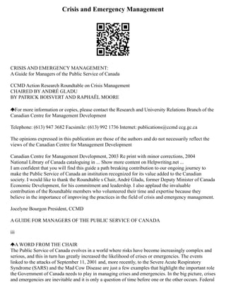Crisis and Emergency Management
CRISIS AND EMERGENCY MANAGEMENT:
A Guide for Managers of the Public Service of Canada
CCMD Action Research Roundtable on Crisis Management
CHAIRED BY ANDRÉ GLADU
BY PATRICK BOISVERT AND RAPHAËL MOORE
For more information or copies, please contact the Research and University Relations Branch of the
Canadian Centre for Management Development
Telephone: (613) 947 3682 Facsimile: (613) 992 1736 Internet: publications@ccmd ccg.gc.ca
The opinions expressed in this publication are those of the authors and do not necessarily reflect the
views of the Canadian Centre for Management Development
Canadian Centre for Management Development, 2003 Re print with minor corrections, 2004
National Library of Canada cataloguing in ... Show more content on Helpwriting.net ...
I am confident that you will find this guide a path breaking contribution to our ongoing journey to
make the Public Service of Canada an institution recognized for its value added to the Canadian
society. I would like to thank the Roundtable s Chair, André Gladu, former Deputy Minister of Canada
Economic Development, for his commitment and leadership. I also applaud the invaluable
contribution of the Roundtable members who volunteered their time and expertise because they
believe in the importance of improving the practices in the field of crisis and emergency management.
Jocelyne Bourgon President, CCMD
A GUIDE FOR MANAGERS OF THE PUBLIC SERVICE OF CANADA
iii
A WORD FROM THE CHAIR
The Public Service of Canada evolves in a world where risks have become increasingly complex and
serious, and this in turn has greatly increased the likelihood of crises or emergencies. The events
linked to the attacks of September 11, 2001 and, more recently, to the Severe Acute Respiratory
Syndrome (SARS) and the Mad Cow Disease are just a few examples that highlight the important role
the Government of Canada needs to play in managing crises and emergencies. In the big picture, crises
and emergencies are inevitable and it is only a question of time before one or the other occurs. Federal
 
