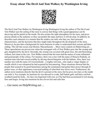 Essay about The Devil And Tom Walker, by Washington Irving
The Devil And Tom Walker, by Washington Irving Washington Irving the author of The Devil and
Tom Walker uses the setting of the story to convey that things with a good appearance can be
deceiving and be putrid on the inside. He also creates the right atmosphere for the story, and gives
precise details to the audience so they can predict the topic and how it will develop. In addition, he
describes each character in a manner that the readers can infer who they are, their personal
characteristics, and the decisions that they might make throughout the development of the story.
Moreover, he provides a background for each character in order to understand their actions and their
ending. This tall tale occurs near Boston, Massachusetts ... Show more content on Helpwriting.net ...
These speculations are proven true when the termagant wife of Tom Walker goes into the swamp and
gets slaughtered by the devil. Secondly, the swamp was covered with great trees, fair and flourishing
without, but rotten at the core. Tom Walker noticed that the trees had the names of some influential
and good people of the colony. For instance, there was a tree with the name of Deacon Peabody, an
eminent man who had waxed wealthy by driving shrewd bargains with the Indians. Also, there was
another tree with the name of Crowninshield... a mighty rich man...who made a vulgar display of
wealth which it was whispered he had acquired by buccaneering. These situations showed that the
people that seemed to be good Samaritans among the community had gotten their power through ill
gotten ways, so their appearance conveyed nothing of what their true selves were. Furthermore, the
author never mentions directly that the devil is present in the story, but he gives out clues so the reader
can infer it. For example, he mentions he was dressed in a rude, half Indian garb, and had a red belt...
swathed round his body... his face was begrimed with soot, as if he had been accustomed to toil among
fires and forges. Irving also mentions he has cloven feet and calls him
... Get more on HelpWriting.net ...
 