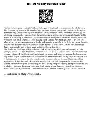 Trail Of Memory Research Paper
Trails of Memories According to William Shakespeare, One touch of nature makes the whole world
kin. Adventuring into the wilderness has been used as a spiritual clarity and rejuvenation throughout
human history. Our relationship with nature as a society has been altered due to new technology and
electronic components. To escape from the technologically empowered world, people have turned to
nature as a sanctuary to reestablish open mindedness and a magnanimous attitude towards oneself as
well as to each other. Ever since I was a young child, Garland Park has been a part of my life. This
place allows me to reconnect with my family, and provides peacefulness that helps me escape from the
chaos of the modern world to be one with nature. Because of these traits, Garland Park has always
been a sanctuary for me. ... Show more content on Helpwriting.net ...
My family and I had been hiking in Garland Park my entire life. We do not go frequently, so it is
always a tremendous treat. One of my first memories took place in Garland Park. I was maybe five or
six years of age. My family, at the time, included my mother and father, my younger brother, and my
dog named Maple. When we reached our destination, I remember I had felt my lungs inflate with awe
with the onrush of scenery; the billowing trees, the serene ponds, and the overall calmness of the
environment left me in wonder. I remember running down the trail that parted the trees soaked in
autumn colors with only the wind holding me back, feeling complete serenity. That particular hike was
a relatively short one due to my young age. I had wanted to stay there forever, and our short stay
ended far too quickly. However, I carried my awestruck wonder all the way down the trail and back
... Get more on HelpWriting.net ...
 