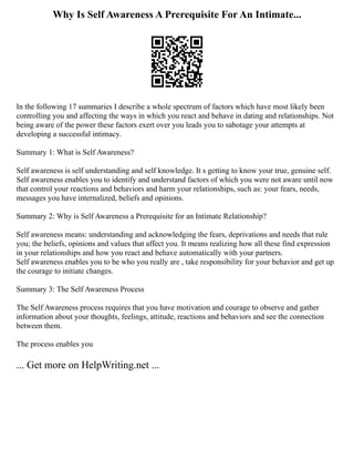 Why Is Self Awareness A Prerequisite For An Intimate...
In the following 17 summaries I describe a whole spectrum of factors which have most likely been
controlling you and affecting the ways in which you react and behave in dating and relationships. Not
being aware of the power these factors exert over you leads you to sabotage your attempts at
developing a successful intimacy.
Summary 1: What is Self Awareness?
Self awareness is self understanding and self knowledge. It s getting to know your true, genuine self.
Self awareness enables you to identify and understand factors of which you were not aware until now
that control your reactions and behaviors and harm your relationships, such as: your fears, needs,
messages you have internalized, beliefs and opinions.
Summary 2: Why is Self Awareness a Prerequisite for an Intimate Relationship?
Self awareness means: understanding and acknowledging the fears, deprivations and needs that rule
you; the beliefs, opinions and values that affect you. It means realizing how all these find expression
in your relationships and how you react and behave automatically with your partners.
Self awareness enables you to be who you really are , take responsibility for your behavior and get up
the courage to initiate changes.
Summary 3: The Self Awareness Process
The Self Awareness process requires that you have motivation and courage to observe and gather
information about your thoughts, feelings, attitude, reactions and behaviors and see the connection
between them.
The process enables you
... Get more on HelpWriting.net ...
 