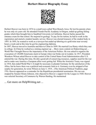 Herbert Hoover Biography Essay
Herbert Hoover was born in 1874 in a small town called West Branch, Iowa. He lost his parents when
he was only six years old. He attended Friends Pacific Academy in Oregon, ended up getting failing
grades which then brought him to Sandford University in California. Hoover barley passed the
entrance exam for that school. He majored in geology. To pay for his tuition, he had to work in the
registration and started a student laundry service. Hoover was elected treasurer of the student body in
1893. In 1895, he wanted to work as a surveyor but ended up laboring at a gold mine near seventy
hours a week and at this time he got his engineering diploma.
In 1897, Hoover moved to Australia and then to China in 1899. He married Lou Henry which they met
in college. In China he worked as a mining engineer up ... Show more content on Helpwriting.net ...
World War I brought Hoover the importance of the American Politics. He was asked to organize the
evacuation of 120,000 Americans stuck in Europe when war broke out in London. In 1917, President
Woodrow Wilson asked Hoover to take control of the United States Food Administration after U.S.
entered the war. During this time, He did a good job of conserving resources, supplies need for the war
and to make sure America s European allies were getting fed. When the Armistice Treaty was signed
in 1918, that ended World War I. It might be necessary to plunder Germany for the satisfaction of the
Allies, but he knew there was a political and economic limit to it. Germany even be stripped of her
surplus for generation, he wrote Wilson on June 5, 1919... (The American Political Tradition, page
376). Hoover appeared as a contender for the Republican presidential nomination. His run was
stopped by Senator Hiram Johnson, who objected to Hoover s support for the League in 1920. Hoover
was selected Secretary of Commerce by Warren Harding. He maintained
... Get more on HelpWriting.net ...
 